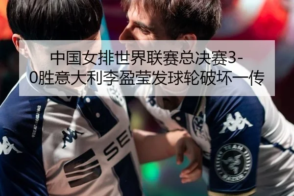 中国女排世界联赛总决赛3-0胜意大利李盈莹发球轮破坏一传