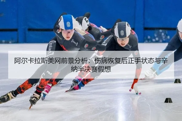 阿尔卡拉斯美网前景分析：伤病恢复后正手状态与辛纳半决赛假想